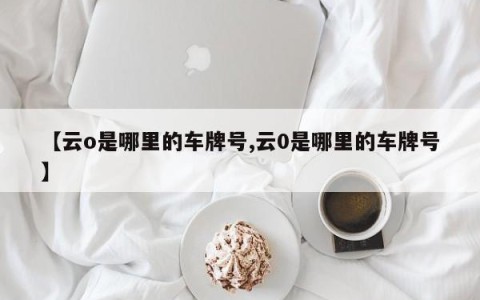 【云o是哪里的车牌号,云0是哪里的车牌号】
