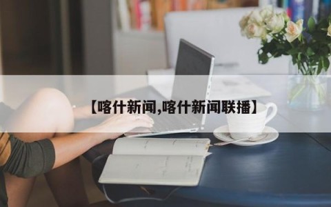 【喀什新闻,喀什新闻联播】