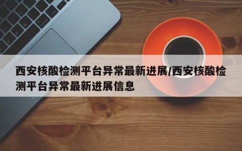 西安核酸检测平台异常最新进展/西安核酸检测平台异常最新进展信息