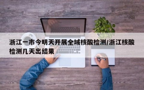 浙江一市今明天开展全域核酸检测/浙江核酸检测几天出结果