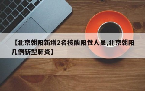 【北京朝阳新增2名核酸阳性人员,北京朝阳几例新型肺炎】