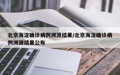 北京海淀确诊病例溯源结果/北京海淀确诊病例溯源结果公布
