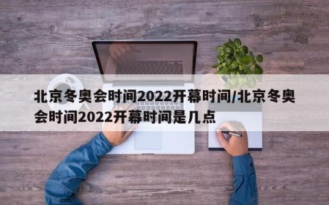 北京冬奥会时间2022开幕时间/北京冬奥会时间2022开幕时间是几点