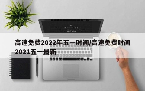高速免费2022年五一时间/高速免费时间2021五一最新