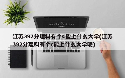 江苏392分理科有个C能上什么大学(江苏392分理科有个c能上什么大学呢)