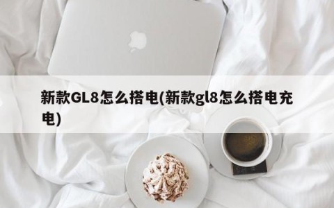 新款GL8怎么搭电(新款gl8怎么搭电充电)