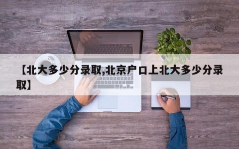 【北大多少分录取,北京户口上北大多少分录取】