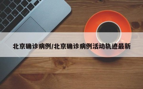 北京确诊病例/北京确诊病例活动轨迹最新