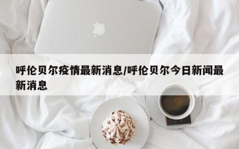 呼伦贝尔疫情最新消息/呼伦贝尔今日新闻最新消息