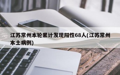 江苏常州本轮累计发现阳性68人(江苏常州本土病例)
