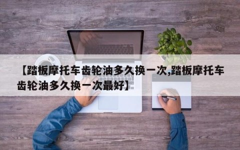 【踏板摩托车齿轮油多久换一次,踏板摩托车齿轮油多久换一次最好】
