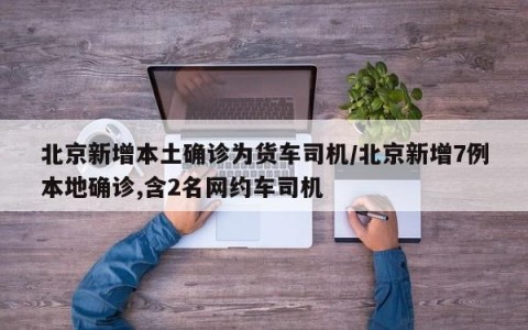北京新增本土确诊为货车司机/北京新增7例本地确诊,含2名网约车司机