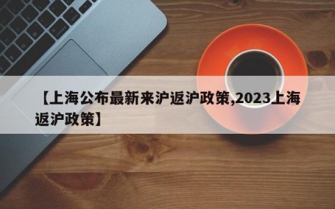 【上海公布最新来沪返沪政策,2023上海返沪政策】