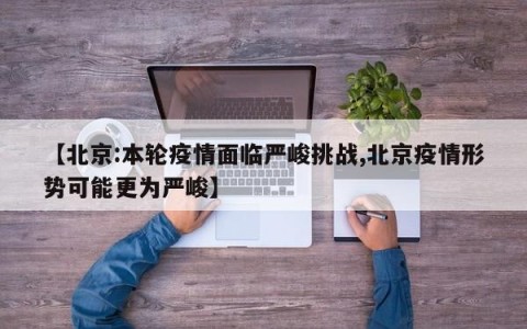 【北京:本轮疫情面临严峻挑战,北京疫情形势可能更为严峻】