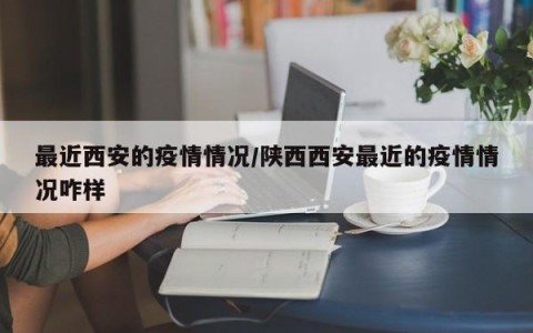 最近西安的疫情情况/陕西西安最近的疫情情况咋样