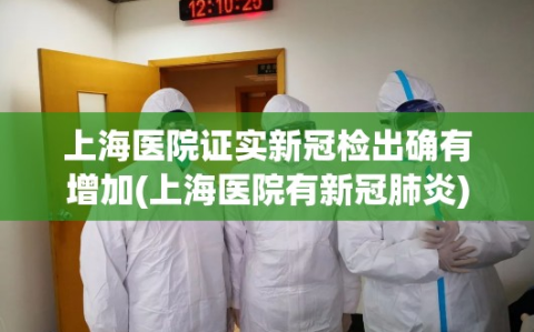 上海医院证实新冠检出确有增加(上海医院有新冠肺炎)