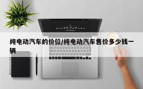 纯电动汽车的价位/纯电动汽车售价多少钱一辆
