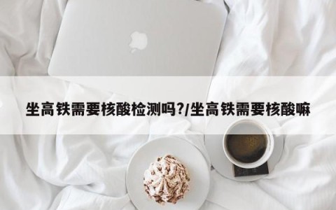 坐高铁需要核酸检测吗?/坐高铁需要核酸嘛