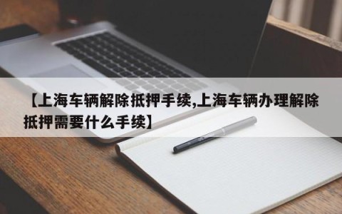 【上海车辆解除抵押手续,上海车辆办理解除抵押需要什么手续】