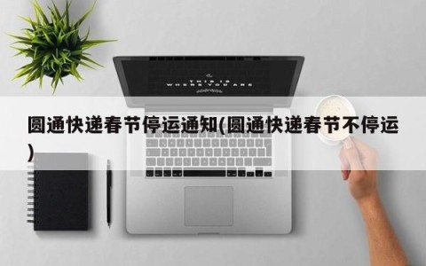 圆通快递春节停运通知(圆通快递春节不停运)