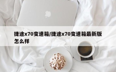 捷途x70变速箱/捷途x70变速箱最新版怎么样