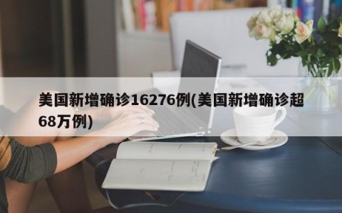 美国新增确诊16276例(美国新增确诊超68万例)