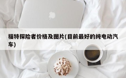 福特探险者价格及图片(目前最好的纯电动汽车)