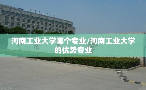 河南工业大学哪个专业/河南工业大学的优势专业