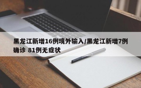 黑龙江新增16例境外输入/黑龙江新增7例确诊 81例无症状