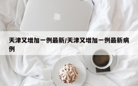 天津又增加一例最新/天津又增加一例最新病例