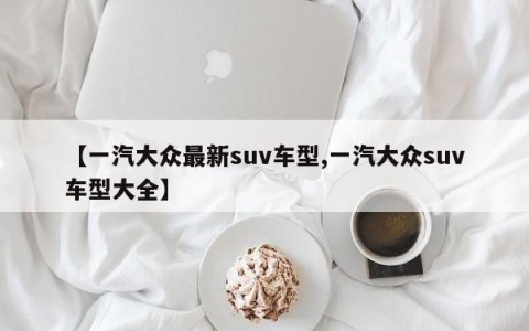 【一汽大众最新suv车型,一汽大众suv车型大全】