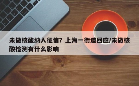 未做核酸纳入征信？上海一街道回应/未做核酸检测有什么影响