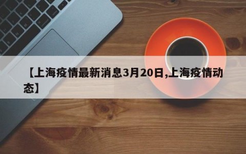 【上海疫情最新消息3月20日,上海疫情动态】
