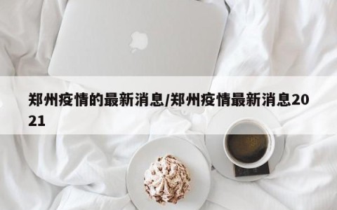 郑州疫情的最新消息/郑州疫情最新消息2021