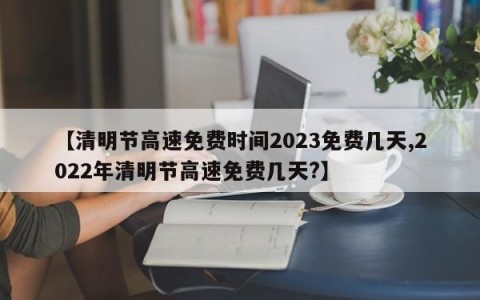 【清明节高速免费时间2023免费几天,2022年清明节高速免费几天?】