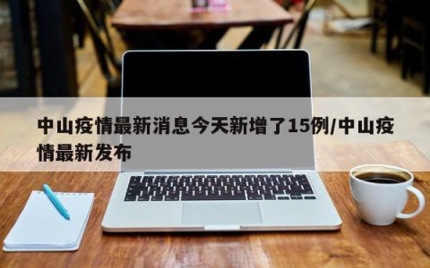 中山疫情最新消息今天新增了15例/中山疫情最新发布