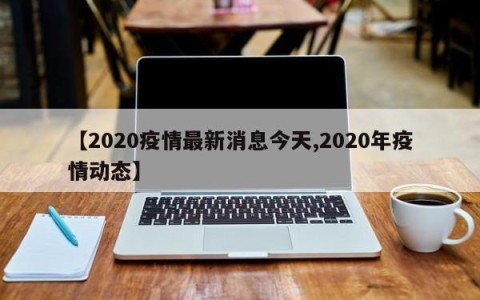 【2020疫情最新消息今天,2020年疫情动态】