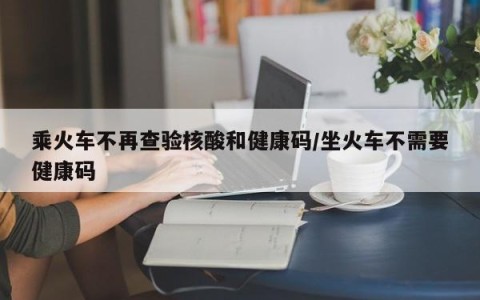 乘火车不再查验核酸和健康码/坐火车不需要健康码