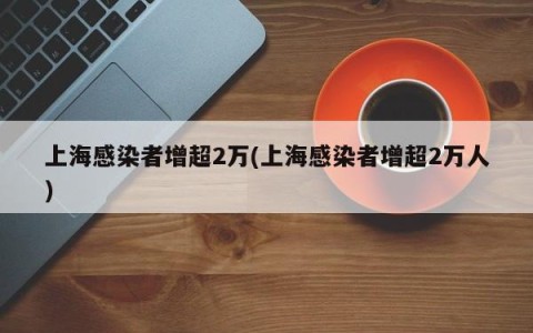 上海感染者增超2万(上海感染者增超2万人)