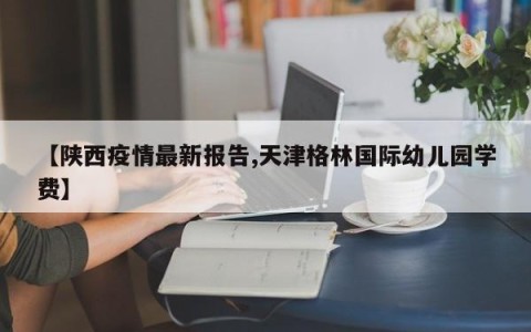 【陕西疫情最新报告,天津格林国际幼儿园学费】