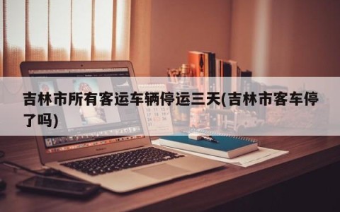吉林市所有客运车辆停运三天(吉林市客车停了吗)