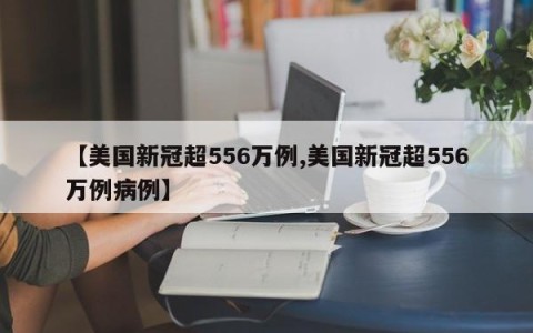 【美国新冠超556万例,美国新冠超556万例病例】