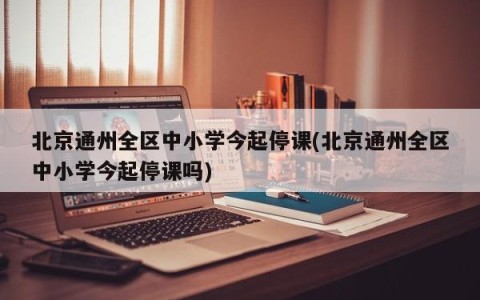 北京通州全区中小学今起停课(北京通州全区中小学今起停课吗)