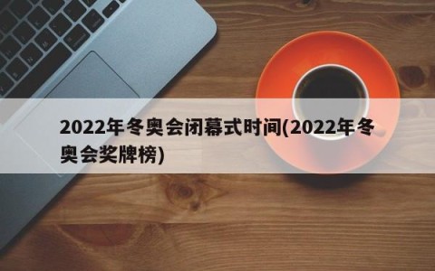 2022年冬奥会闭幕式时间(2022年冬奥会奖牌榜)