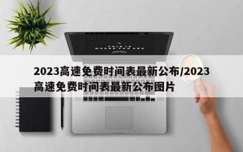 2023高速免费时间表最新公布/2023高速免费时间表最新公布图片