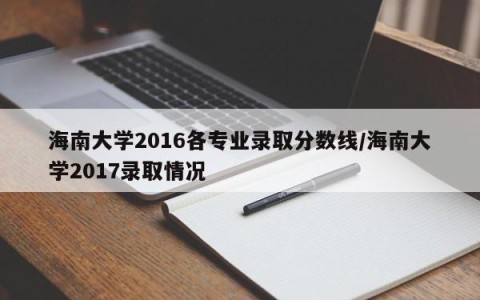 海南大学2016各专业录取分数线/海南大学2017录取情况