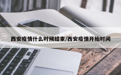 西安疫情什么时候结束/西安疫情开始时间