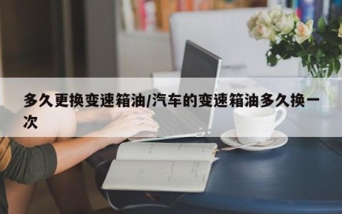 多久更换变速箱油/汽车的变速箱油多久换一次