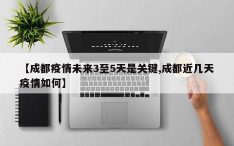 【成都疫情未来3至5天是关键,成都近几天疫情如何】