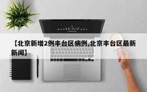 【北京新增2例丰台区病例,北京丰台区最新新闻】